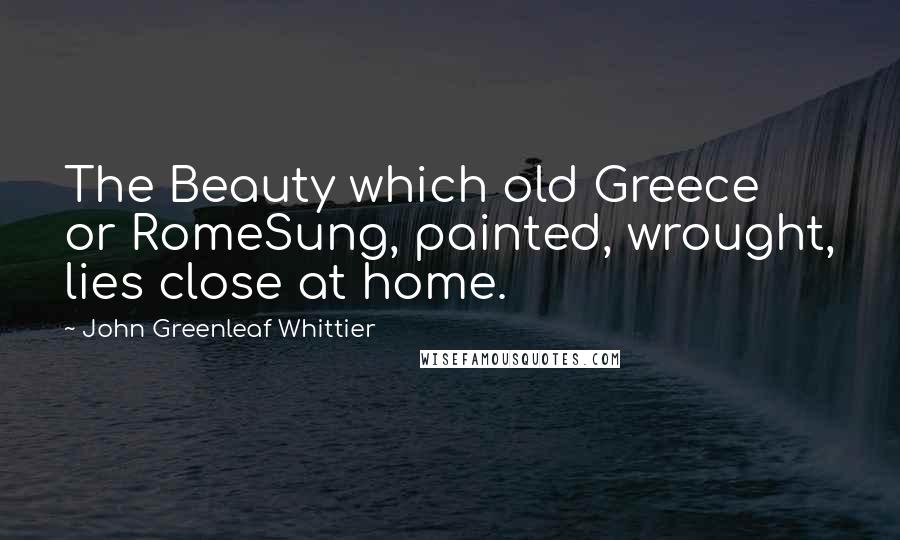 John Greenleaf Whittier Quotes: The Beauty which old Greece or RomeSung, painted, wrought, lies close at home.