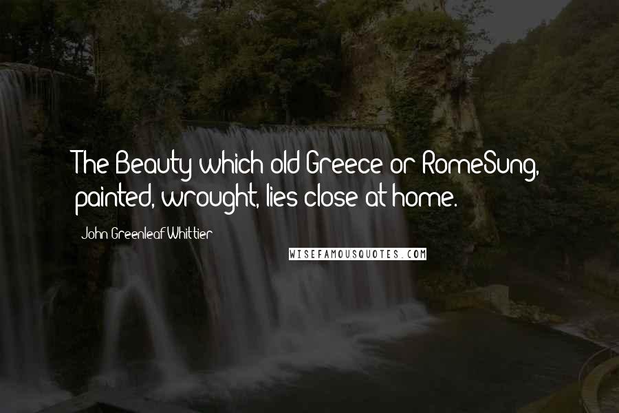 John Greenleaf Whittier Quotes: The Beauty which old Greece or RomeSung, painted, wrought, lies close at home.