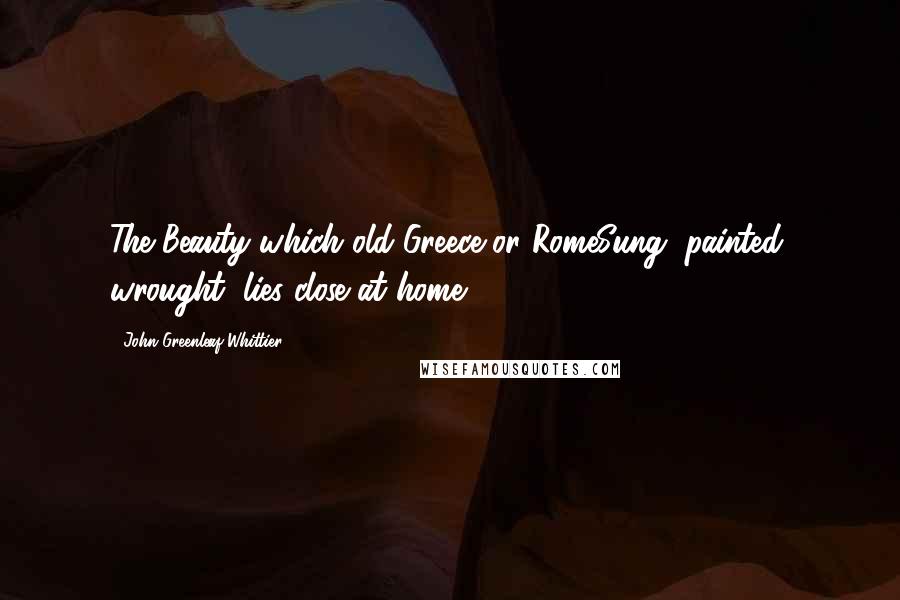 John Greenleaf Whittier Quotes: The Beauty which old Greece or RomeSung, painted, wrought, lies close at home.