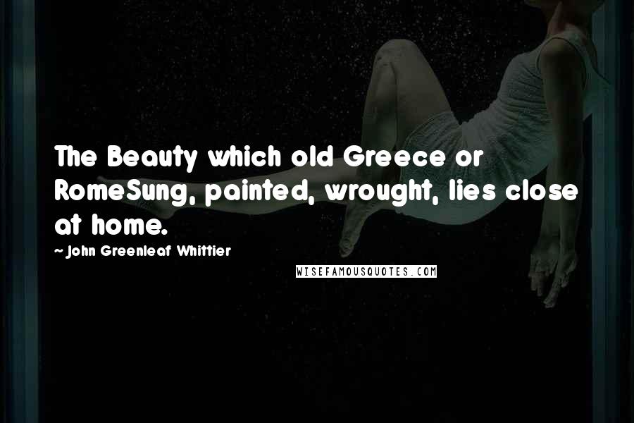 John Greenleaf Whittier Quotes: The Beauty which old Greece or RomeSung, painted, wrought, lies close at home.