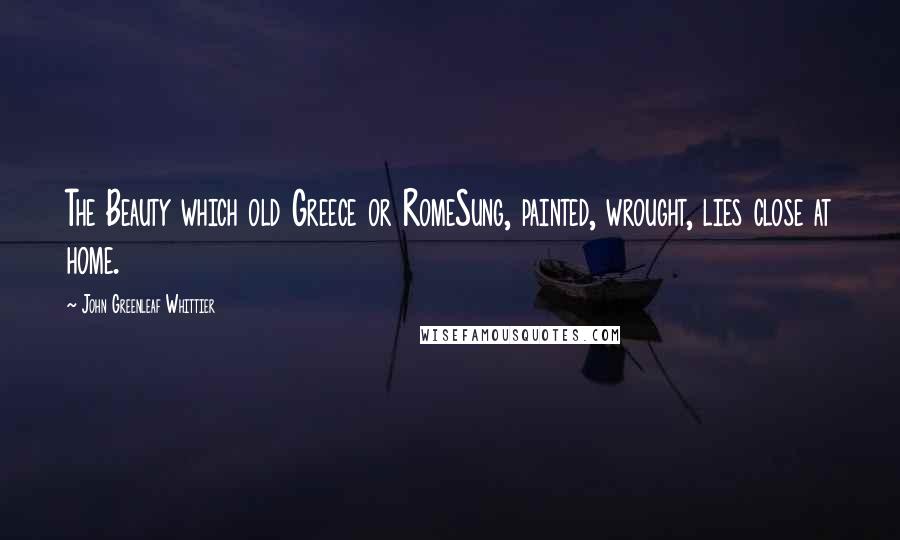 John Greenleaf Whittier Quotes: The Beauty which old Greece or RomeSung, painted, wrought, lies close at home.