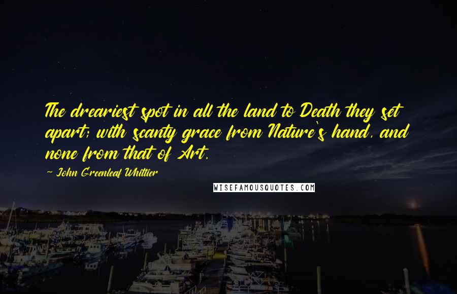 John Greenleaf Whittier Quotes: The dreariest spot in all the land to Death they set apart; with scanty grace from Nature's hand, and none from that of Art.