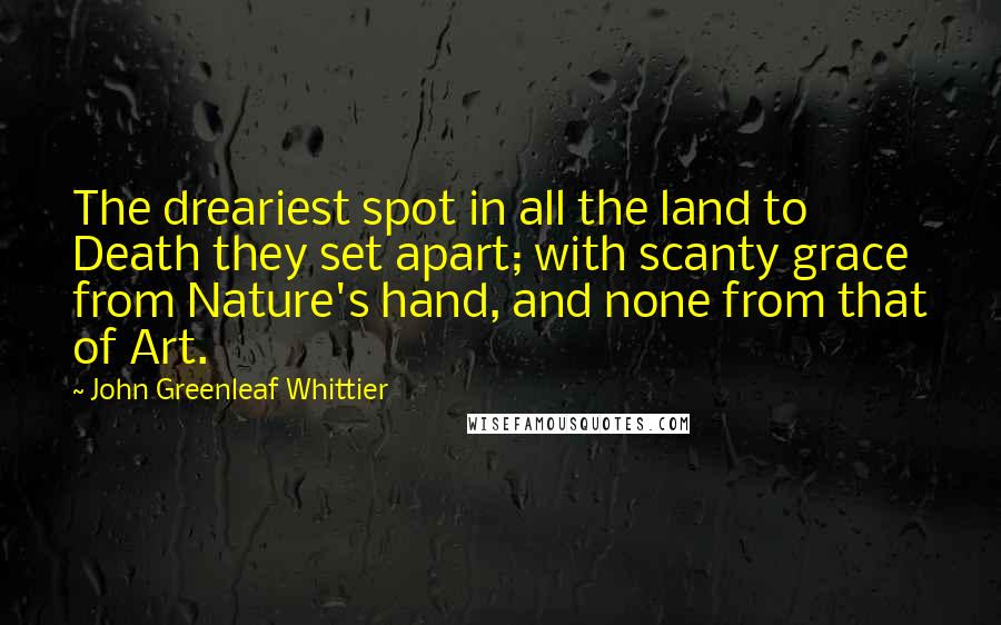 John Greenleaf Whittier Quotes: The dreariest spot in all the land to Death they set apart; with scanty grace from Nature's hand, and none from that of Art.