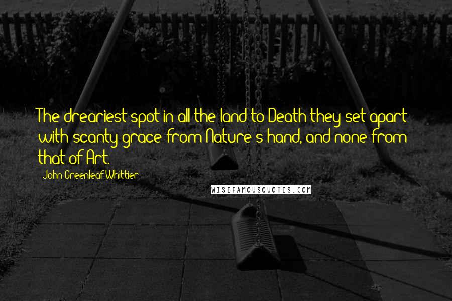 John Greenleaf Whittier Quotes: The dreariest spot in all the land to Death they set apart; with scanty grace from Nature's hand, and none from that of Art.