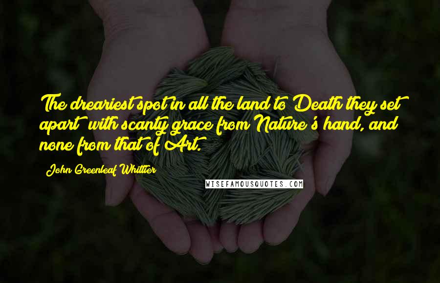 John Greenleaf Whittier Quotes: The dreariest spot in all the land to Death they set apart; with scanty grace from Nature's hand, and none from that of Art.