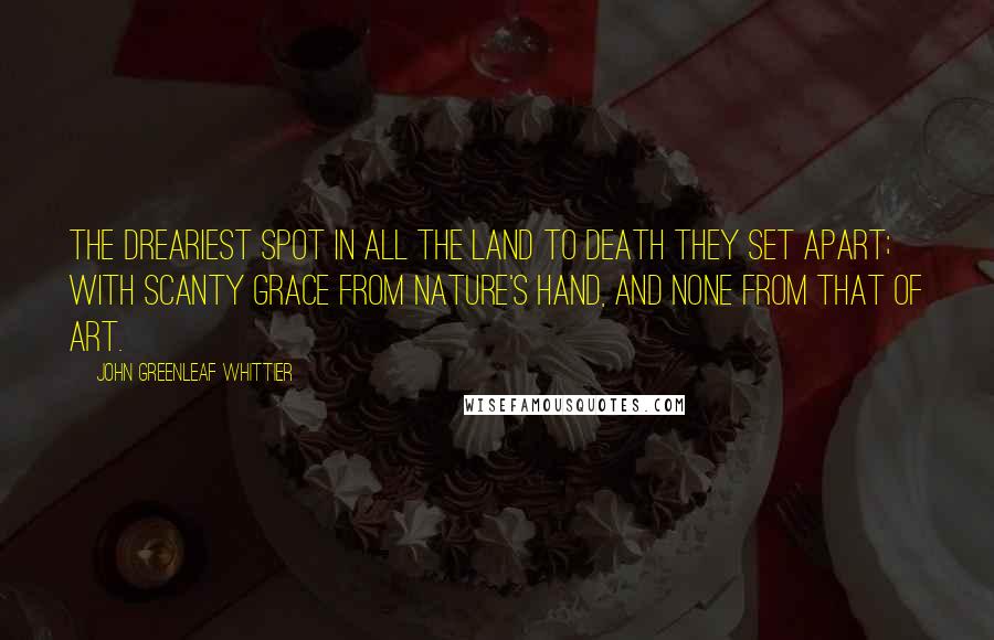 John Greenleaf Whittier Quotes: The dreariest spot in all the land to Death they set apart; with scanty grace from Nature's hand, and none from that of Art.