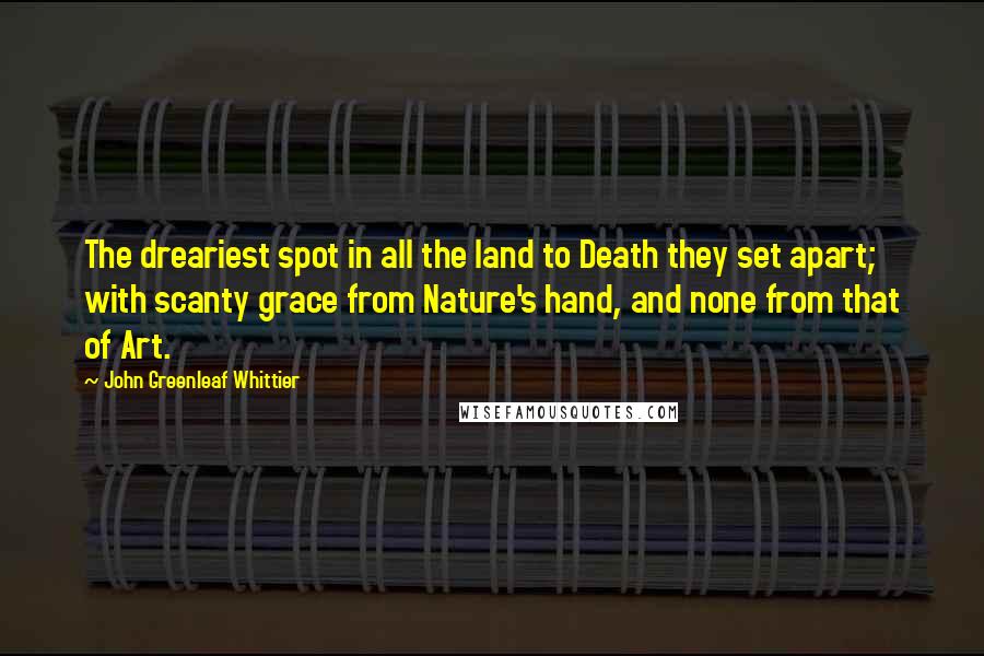 John Greenleaf Whittier Quotes: The dreariest spot in all the land to Death they set apart; with scanty grace from Nature's hand, and none from that of Art.