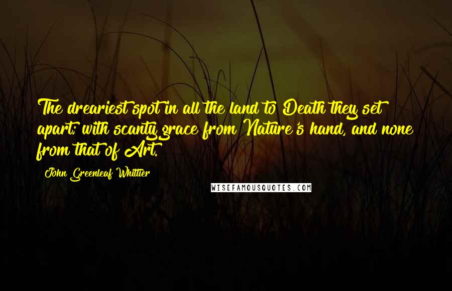 John Greenleaf Whittier Quotes: The dreariest spot in all the land to Death they set apart; with scanty grace from Nature's hand, and none from that of Art.