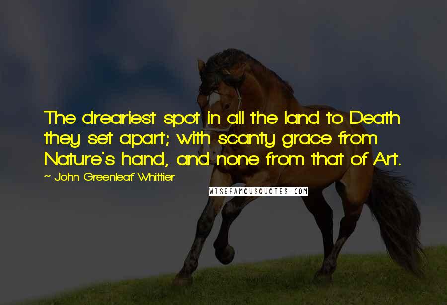 John Greenleaf Whittier Quotes: The dreariest spot in all the land to Death they set apart; with scanty grace from Nature's hand, and none from that of Art.