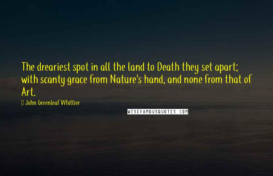 John Greenleaf Whittier Quotes: The dreariest spot in all the land to Death they set apart; with scanty grace from Nature's hand, and none from that of Art.