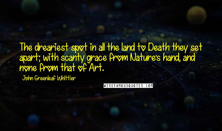 John Greenleaf Whittier Quotes: The dreariest spot in all the land to Death they set apart; with scanty grace from Nature's hand, and none from that of Art.