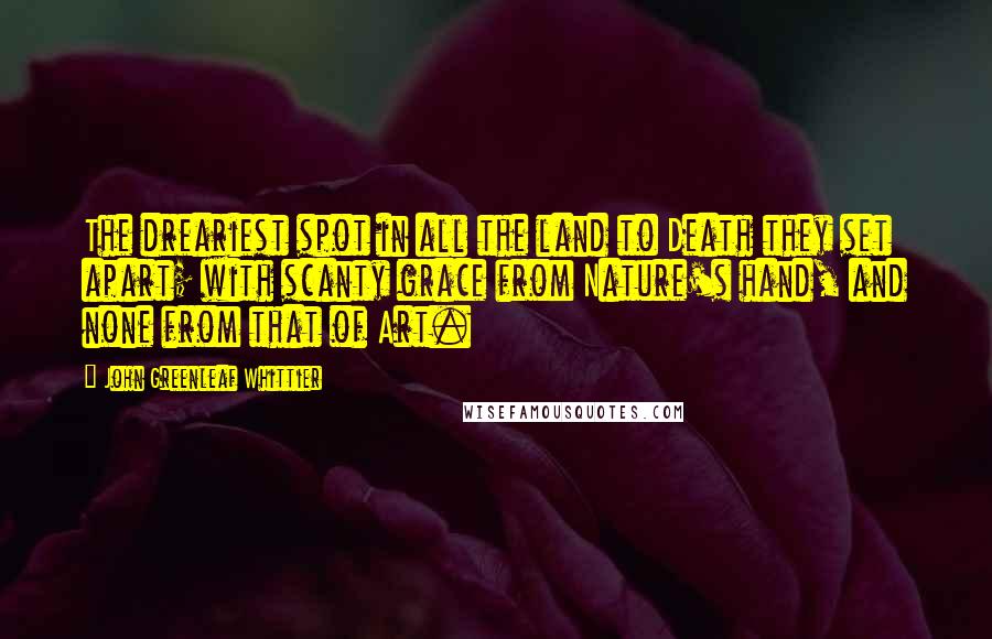 John Greenleaf Whittier Quotes: The dreariest spot in all the land to Death they set apart; with scanty grace from Nature's hand, and none from that of Art.