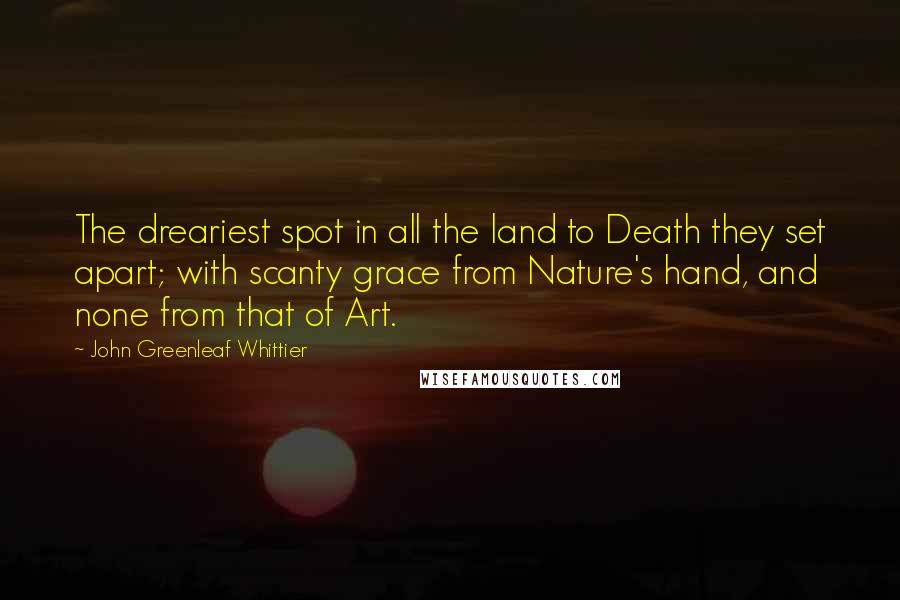 John Greenleaf Whittier Quotes: The dreariest spot in all the land to Death they set apart; with scanty grace from Nature's hand, and none from that of Art.