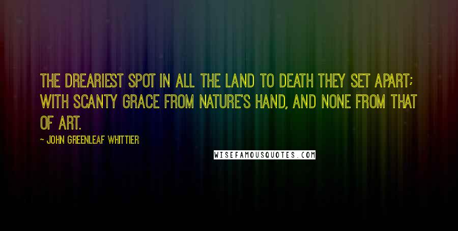 John Greenleaf Whittier Quotes: The dreariest spot in all the land to Death they set apart; with scanty grace from Nature's hand, and none from that of Art.