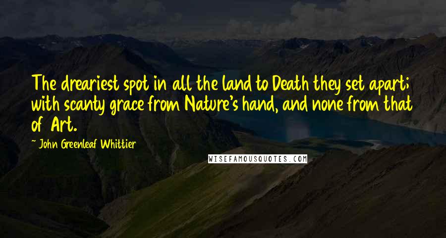 John Greenleaf Whittier Quotes: The dreariest spot in all the land to Death they set apart; with scanty grace from Nature's hand, and none from that of Art.