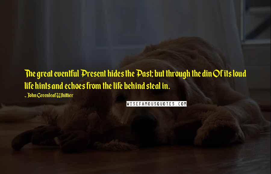 John Greenleaf Whittier Quotes: The great eventful Present hides the Past; but through the din Of its loud life hints and echoes from the life behind steal in.