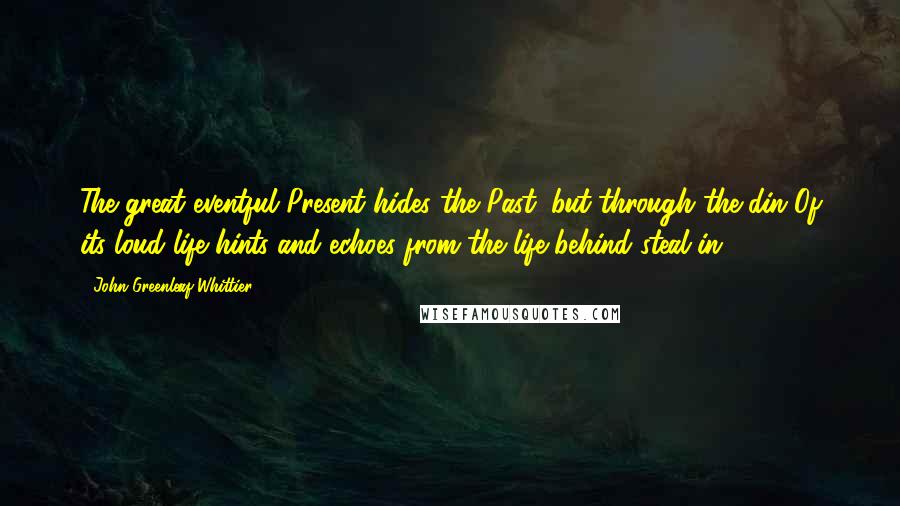 John Greenleaf Whittier Quotes: The great eventful Present hides the Past; but through the din Of its loud life hints and echoes from the life behind steal in.