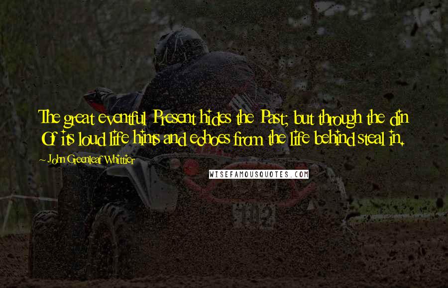 John Greenleaf Whittier Quotes: The great eventful Present hides the Past; but through the din Of its loud life hints and echoes from the life behind steal in.