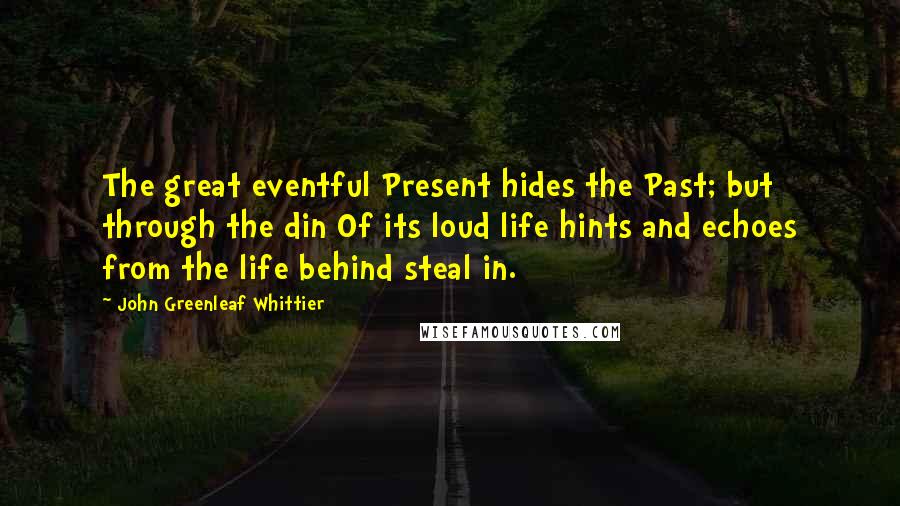 John Greenleaf Whittier Quotes: The great eventful Present hides the Past; but through the din Of its loud life hints and echoes from the life behind steal in.