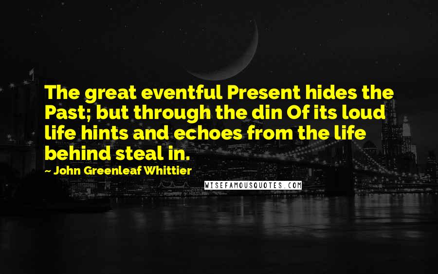 John Greenleaf Whittier Quotes: The great eventful Present hides the Past; but through the din Of its loud life hints and echoes from the life behind steal in.