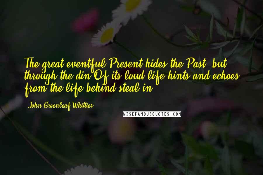 John Greenleaf Whittier Quotes: The great eventful Present hides the Past; but through the din Of its loud life hints and echoes from the life behind steal in.