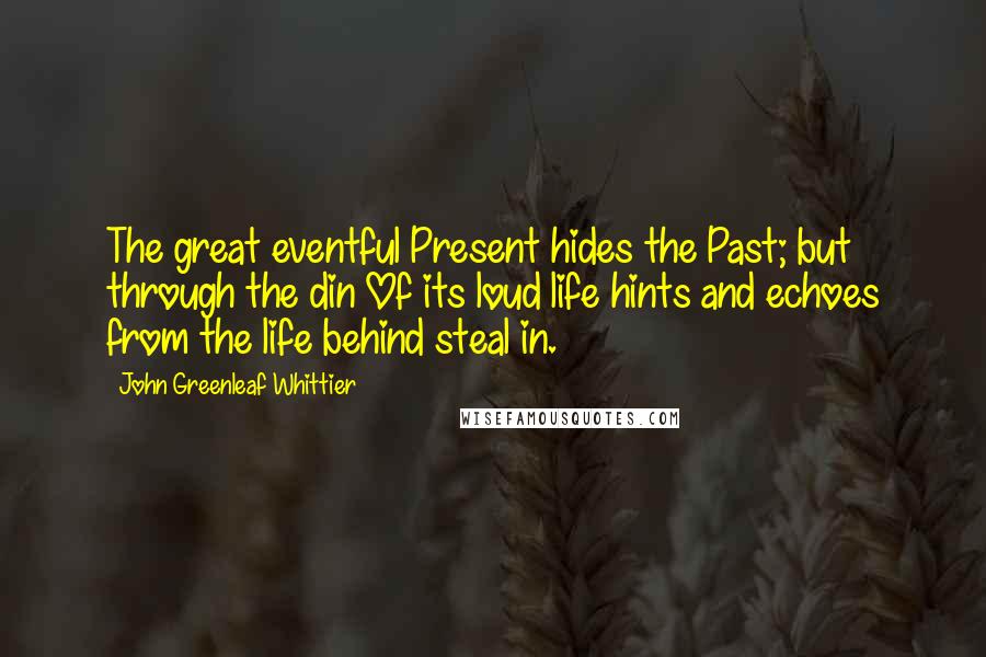 John Greenleaf Whittier Quotes: The great eventful Present hides the Past; but through the din Of its loud life hints and echoes from the life behind steal in.