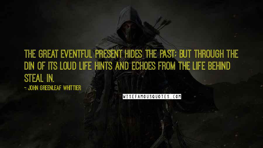 John Greenleaf Whittier Quotes: The great eventful Present hides the Past; but through the din Of its loud life hints and echoes from the life behind steal in.