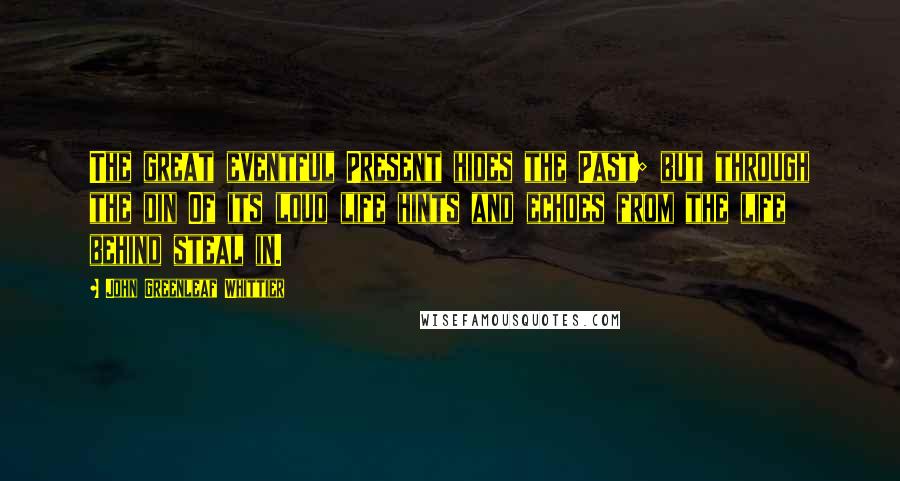 John Greenleaf Whittier Quotes: The great eventful Present hides the Past; but through the din Of its loud life hints and echoes from the life behind steal in.