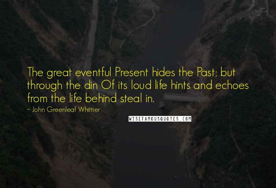 John Greenleaf Whittier Quotes: The great eventful Present hides the Past; but through the din Of its loud life hints and echoes from the life behind steal in.