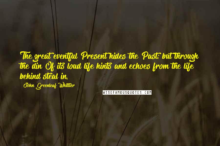 John Greenleaf Whittier Quotes: The great eventful Present hides the Past; but through the din Of its loud life hints and echoes from the life behind steal in.