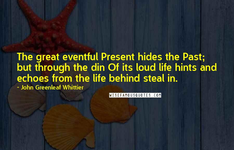 John Greenleaf Whittier Quotes: The great eventful Present hides the Past; but through the din Of its loud life hints and echoes from the life behind steal in.