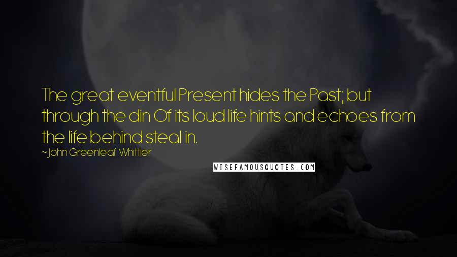 John Greenleaf Whittier Quotes: The great eventful Present hides the Past; but through the din Of its loud life hints and echoes from the life behind steal in.