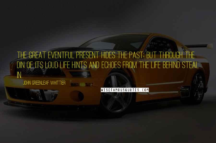 John Greenleaf Whittier Quotes: The great eventful Present hides the Past; but through the din Of its loud life hints and echoes from the life behind steal in.