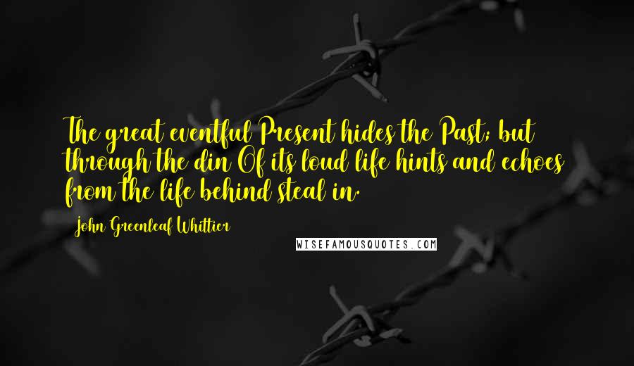 John Greenleaf Whittier Quotes: The great eventful Present hides the Past; but through the din Of its loud life hints and echoes from the life behind steal in.