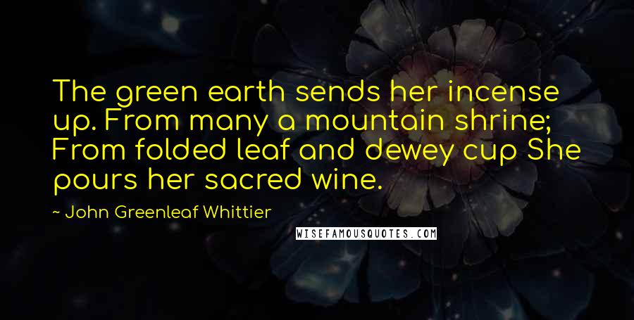 John Greenleaf Whittier Quotes: The green earth sends her incense up. From many a mountain shrine; From folded leaf and dewey cup She pours her sacred wine.