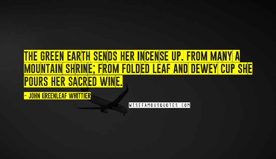 John Greenleaf Whittier Quotes: The green earth sends her incense up. From many a mountain shrine; From folded leaf and dewey cup She pours her sacred wine.