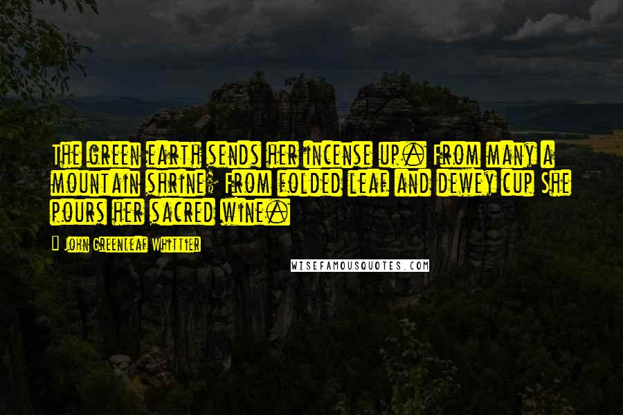 John Greenleaf Whittier Quotes: The green earth sends her incense up. From many a mountain shrine; From folded leaf and dewey cup She pours her sacred wine.