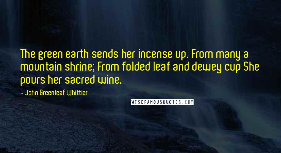 John Greenleaf Whittier Quotes: The green earth sends her incense up. From many a mountain shrine; From folded leaf and dewey cup She pours her sacred wine.