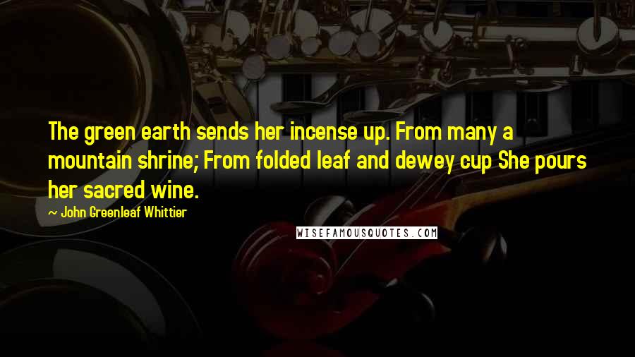 John Greenleaf Whittier Quotes: The green earth sends her incense up. From many a mountain shrine; From folded leaf and dewey cup She pours her sacred wine.