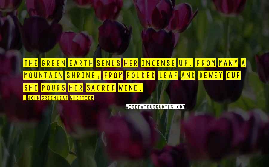 John Greenleaf Whittier Quotes: The green earth sends her incense up. From many a mountain shrine; From folded leaf and dewey cup She pours her sacred wine.