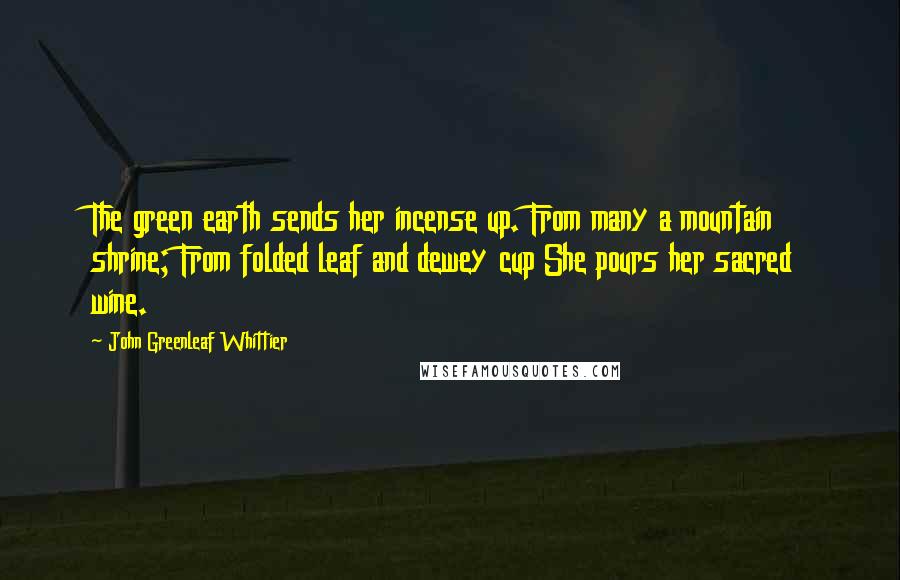 John Greenleaf Whittier Quotes: The green earth sends her incense up. From many a mountain shrine; From folded leaf and dewey cup She pours her sacred wine.