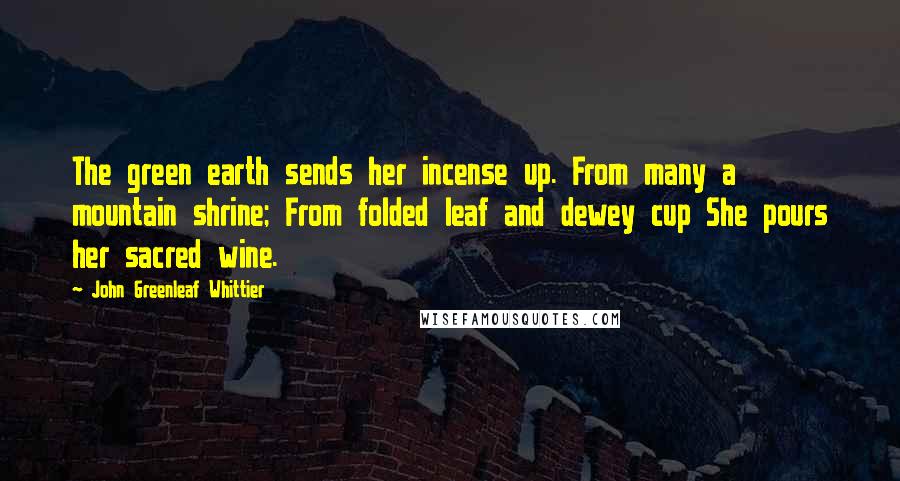 John Greenleaf Whittier Quotes: The green earth sends her incense up. From many a mountain shrine; From folded leaf and dewey cup She pours her sacred wine.