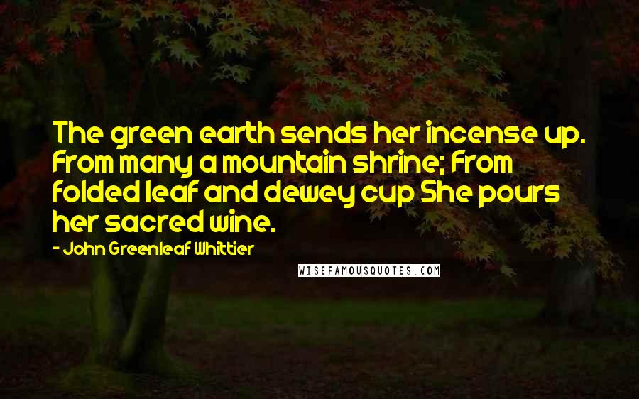 John Greenleaf Whittier Quotes: The green earth sends her incense up. From many a mountain shrine; From folded leaf and dewey cup She pours her sacred wine.