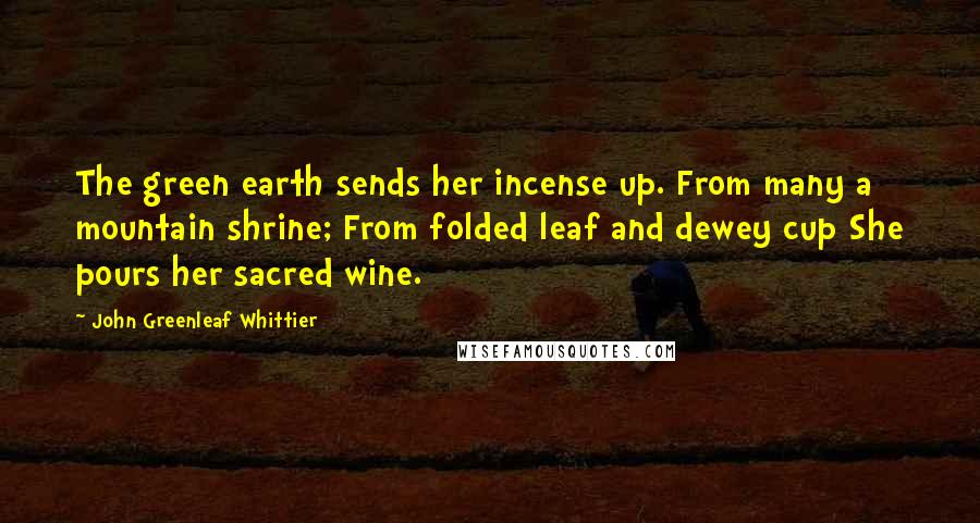 John Greenleaf Whittier Quotes: The green earth sends her incense up. From many a mountain shrine; From folded leaf and dewey cup She pours her sacred wine.