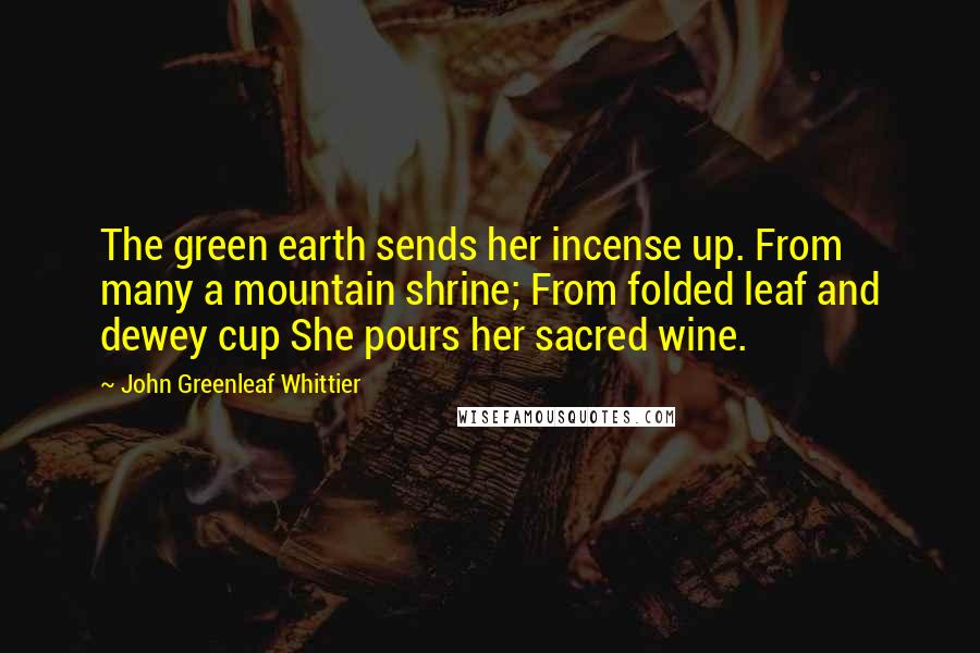John Greenleaf Whittier Quotes: The green earth sends her incense up. From many a mountain shrine; From folded leaf and dewey cup She pours her sacred wine.