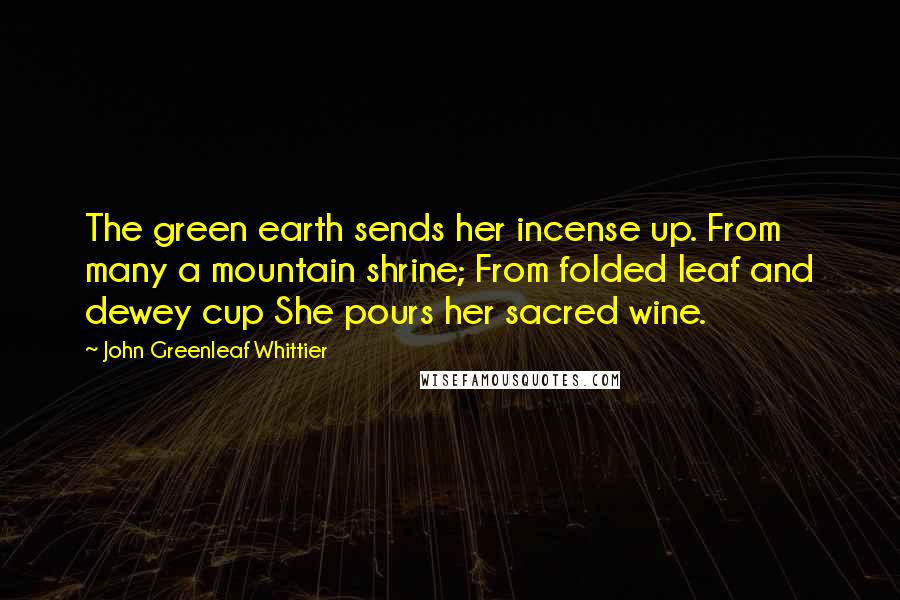 John Greenleaf Whittier Quotes: The green earth sends her incense up. From many a mountain shrine; From folded leaf and dewey cup She pours her sacred wine.