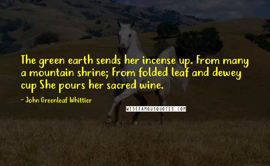 John Greenleaf Whittier Quotes: The green earth sends her incense up. From many a mountain shrine; From folded leaf and dewey cup She pours her sacred wine.