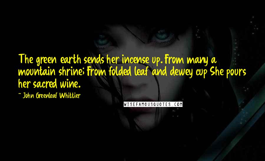 John Greenleaf Whittier Quotes: The green earth sends her incense up. From many a mountain shrine; From folded leaf and dewey cup She pours her sacred wine.