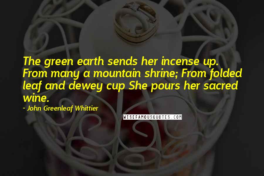 John Greenleaf Whittier Quotes: The green earth sends her incense up. From many a mountain shrine; From folded leaf and dewey cup She pours her sacred wine.