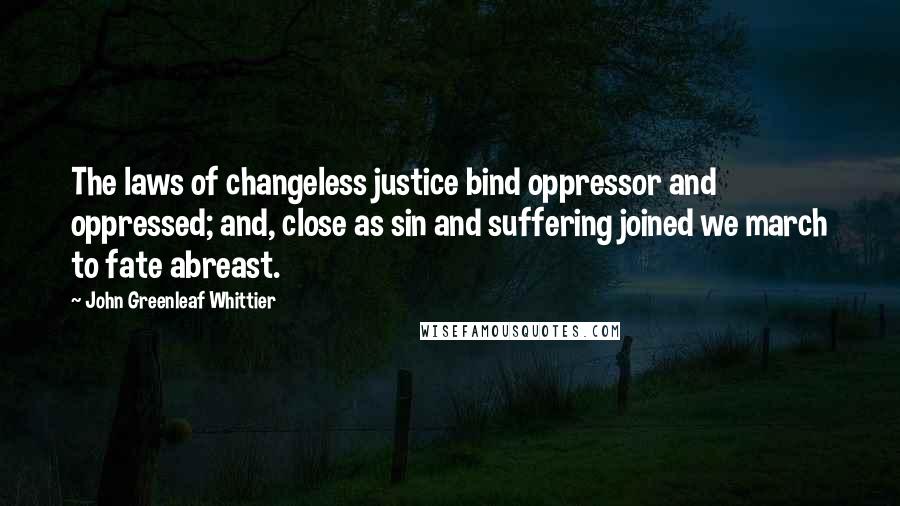 John Greenleaf Whittier Quotes: The laws of changeless justice bind oppressor and oppressed; and, close as sin and suffering joined we march to fate abreast.